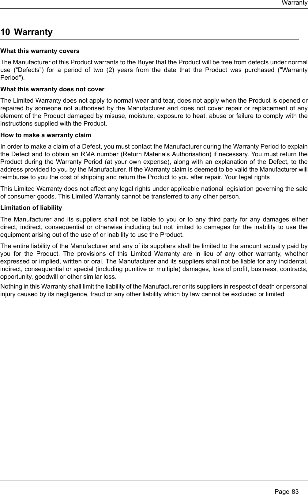 Warranty Page 8310 WarrantyWhat this warranty coversThe Manufacturer of this Product warrants to the Buyer that the Product will be free from defects under normal use (&ldquo;Defects&rdquo;) for a period of two (2) years from the date that the Product was purchased ("Warranty Period").  What this warranty does not coverThe Limited Warranty does not apply to normal wear and tear, does not apply when the Product is opened or repaired by someone not authorised by the Manufacturer and does not cover repair or replacement of any element of the Product damaged by misuse, moisture, exposure to heat, abuse or failure to comply with the instructions supplied with the Product. How to make a warranty claimIn order to make a claim of a Defect, you must contact the Manufacturer during the Warranty Period to explain the Defect and to obtain an RMA number (Return Materials Authorisation) if necessary. You must return the Product during the Warranty Period (at your own expense), along with an explanation of the Defect, to the address provided to you by the Manufacturer. If the Warranty claim is deemed to be valid the Manufacturer will reimburse to you the cost of shipping and return the Product to you after repair. Your legal rightsThis Limited Warranty does not affect any legal rights under applicable national legislation governing the sale of consumer goods. This Limited Warranty cannot be transferred to any other person. Limitation of liabilityThe Manufacturer and its suppliers shall not be liable to you or to any third party for any damages either direct, indirect, consequential or otherwise including but not limited to damages for the inability to use the equipment arising out of the use of or inability to use the Product. The entire liability of the Manufacturer and any of its suppliers shall be limited to the amount actually paid by you for the Product. The provisions of this Limited Warranty are in lieu of any other warranty, whether expressed or implied, written or oral. The Manufacturer and its suppliers shall not be liable for any incidental, indirect, consequential or special (including punitive or multiple) damages, loss of profit, business, contracts, opportunity, goodwill or other similar loss. Nothing in this Warranty shall limit the liability of the Manufacturer or its suppliers in respect of death or personal injury caused by its negligence, fraud or any other liability which by law cannot be excluded or limited