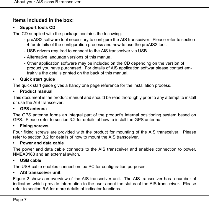  About your AIS class B transceiverPage 7Items included in the box:&bull; Support tools CDThe CD supplied with the package contains the following:- proAIS2 software tool necessary to configure the AIS transceiver.  Please refer to section 4 for details of the configuration process and how to use the proAIS2 tool.- USB drivers required to connect to the AIS transceiver via USB.- Alternative language versions of this manual.- Other application software may be included on the CD depending on the version of product you have purchased.  For details of AIS application softwar please contact em-trak via the details printed on the back of this manual.&bull; Quick start guideThe quick start guide gives a handy one page reference for the installation process.  &bull; Product manualThis document is the product manual and should be read thoroughly prior to any attempt to installor use the AIS transceiver.  &bull; GPS antennaThe GPS antenna forms an integral part of the product's internal positioning system based onGPS.  Please refer to section 3.2 for details of how to install the GPS antenna.  &bull; Fixing screwsFour fixing screws are provided with the product for mounting of the AIS transceiver.  Pleaserefer to section 3.2 for details of how to mount the AIS transceiver.  &bull; Power and data cableThe power and data cable connects to the AIS transceiver and enables connection to power,NMEA0183 and an external switch.&bull; USB cableThe USB cable enables connection toa PC for configuration purposes.  &bull; AIS transceiver unitFigure 2 shows an overview of the AIS transceiver unit.  The AIS transceiver has a number ofindicators which provide information to the user about the status of the AIS transceiver.  Pleaserefer to section 5.5 for more details of indicator functions. 