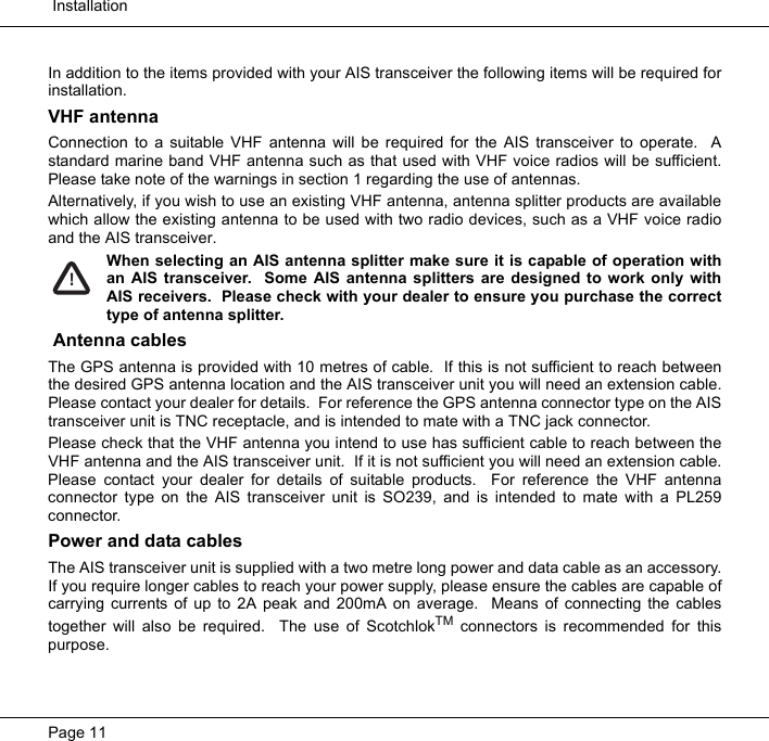  InstallationPage 11In addition to the items provided with your AIS transceiver the following items will be required forinstallation.VHF antennaConnection to a suitable VHF antenna will be required for the AIS transceiver to operate.  Astandard marine band VHF antenna such as that used with VHF voice radios will be sufficient.Please take note of the warnings in section 1 regarding the use of antennas.Alternatively, if you wish to use an existing VHF antenna, antenna splitter products are availablewhich allow the existing antenna to be used with two radio devices, such as a VHF voice radioand the AIS transceiver.  When selecting an AIS antenna splitter make sure it is capable of operation withan AIS transceiver.  Some AIS antenna splitters are designed to work only withAIS receivers.  Please check with your dealer to ensure you purchase the correcttype of antenna splitter. Antenna cablesThe GPS antenna is provided with 10 metres of cable.  If this is not sufficient to reach betweenthe desired GPS antenna location and the AIS transceiver unit you will need an extension cable.Please contact your dealer for details.  For reference the GPS antenna connector type on the AIStransceiver unit is TNC receptacle, and is intended to mate with a TNC jack connector.  Please check that the VHF antenna you intend to use has sufficient cable to reach between theVHF antenna and the AIS transceiver unit.  If it is not sufficient you will need an extension cable.Please contact your dealer for details of suitable products.  For reference the VHF antennaconnector type on the AIS transceiver unit is SO239, and is intended to mate with a PL259connector.  Power and data cablesThe AIS transceiver unit is supplied with a two metre long power and data cable as an accessory.If you require longer cables to reach your power supply, please ensure the cables are capable ofcarrying currents of up to 2A peak and 200mA on average.  Means of connecting the cablestogether will also be required.  The use of ScotchlokTM connectors is recommended for thispurpose.  !