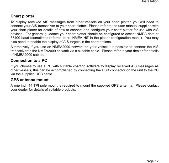  InstallationPage 12Chart plotterTo display received AIS messages from other vessels on your chart plotter, you will need toconnect your AIS transceiver to your chart plotter.  Please refer to the user manual supplied withyour chart plotter for details of how to connect and configure your chart plotter for use with AISdevices.  For general guidance your chart plotter should be configured to accept NMEA data at38400 baud (sometimes referred to as 'NMEA HS' in the plotter configuration menu).  You mayalso need to enable the display of AIS targets in the chart options.  Alternatively if you use an NMEA2000 network on your vessel it is possible to connect the AIStransceiver to the NMEA2000 network via a suitable cable.  Please refer to your dealer for detailsof NMEA2000 cables.  Connection to a PCIf you choose to use a PC with suitable charting software to display received AIS messages asother vessels, this can be accomplished by connecting the USB connector on the unit to the PCvia the supplied USB cable.GPS antenna mountA one inch 14 TPI pole mount is required to mount the supplied GPS antenna.  Please contactyour dealer for details of suitable products.  