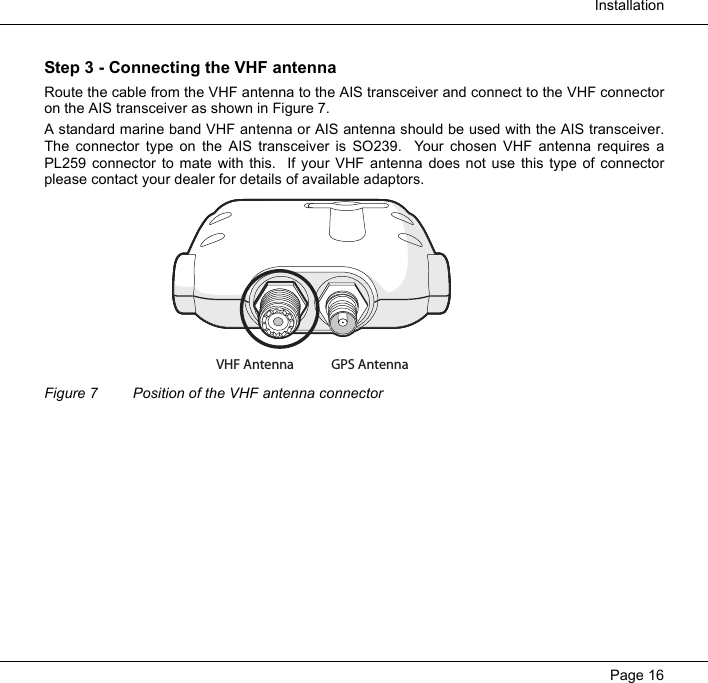  InstallationPage 16Step 3 - Connecting the VHF antennaRoute the cable from the VHF antenna to the AIS transceiver and connect to the VHF connectoron the AIS transceiver as shown in Figure 7.  A standard marine band VHF antenna or AIS antenna should be used with the AIS transceiver.The connector type on the AIS transceiver is SO239.  Your chosen VHF antenna requires aPL259 connector to mate with this.  If your VHF antenna does not use this type of connectorplease contact your dealer for details of available adaptors.  Figure 7 Position of the VHF antenna connectorGPS AntennaVHF Antenna