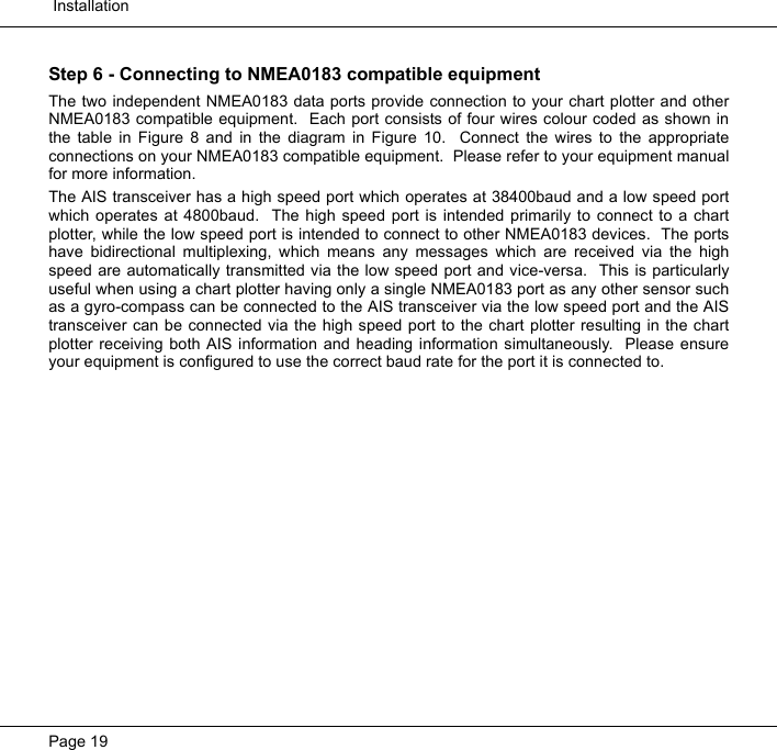  InstallationPage 19Step 6 - Connecting to NMEA0183 compatible equipmentThe two independent NMEA0183 data ports provide connection to your chart plotter and otherNMEA0183 compatible equipment.  Each port consists of four wires colour coded as shown inthe table in Figure 8 and in the diagram in Figure 10.  Connect the wires to the appropriateconnections on your NMEA0183 compatible equipment.  Please refer to your equipment manualfor more information.  The AIS transceiver has a high speed port which operates at 38400baud and a low speed portwhich operates at 4800baud.  The high speed port is intended primarily to connect to a chartplotter, while the low speed port is intended to connect to other NMEA0183 devices.  The portshave bidirectional multiplexing, which means any messages which are received via the highspeed are automatically transmitted via the low speed port and vice-versa.  This is particularlyuseful when using a chart plotter having only a single NMEA0183 port as any other sensor suchas a gyro-compass can be connected to the AIS transceiver via the low speed port and the AIStransceiver can be connected via the high speed port to the chart plotter resulting in the chartplotter receiving both AIS information and heading information simultaneously.  Please ensureyour equipment is configured to use the correct baud rate for the port it is connected to.