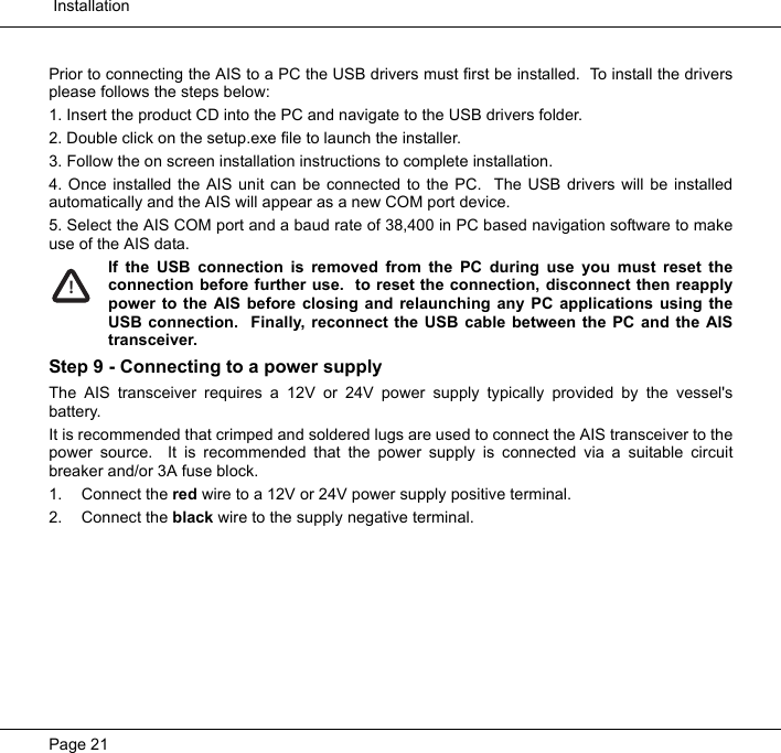  InstallationPage 21Prior to connecting the AIS to a PC the USB drivers must first be installed.  To install the driversplease follows the steps below:1. Insert the product CD into the PC and navigate to the USB drivers folder.2. Double click on the setup.exe file to launch the installer. 3. Follow the on screen installation instructions to complete installation.4. Once installed the AIS unit can be connected to the PC.  The USB drivers will be installedautomatically and the AIS will appear as a new COM port device.  5. Select the AIS COM port and a baud rate of 38,400 in PC based navigation software to makeuse of the AIS data.  If the USB connection is removed from the PC during use you must reset theconnection before further use.  to reset the connection, disconnect then reapplypower to the AIS before closing and relaunching any PC applications using theUSB connection.  Finally, reconnect the USB cable between the PC and the AIStransceiver.  Step 9 - Connecting to a power supplyThe AIS transceiver requires a 12V or 24V power supply typically provided by the vessel'sbattery.  It is recommended that crimped and soldered lugs are used to connect the AIS transceiver to thepower source.  It is recommended that the power supply is connected via a suitable circuitbreaker and/or 3A fuse block.  1. Connect the red wire to a 12V or 24V power supply positive terminal.  2. Connect the black wire to the supply negative terminal.!