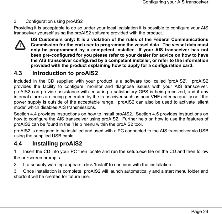  Configuring your AIS transceiverPage 243. Configuration using proAIS2Providing it is acceptable to do so under your local legislation it is possible to configure your AIStransceiver yourself using the proAIS2 software provided with the product. US Customers only: It is a violation of the rules of the Federal CommunicationsCommission for the end user to programme the vessel data.  The vessel data mustonly be programmed by a competent installer.  If your AIS transceiver has notbeen pre-configured for you please refer to your dealer for advice on how to havethe AIS transceiver configured by a competent installer, or refer to the informationprovided with the product explaining how to apply for a configuration card. 4.3 Introduction to proAIS2Included in the CD supplied with your product is a software tool called 'proAIS2'.  proAIS2provides the facility to configure, monitor and diagnose issues with your AIS transceiver.proAIS2 can provide assistance with ensuring a satisfactory GPS is being received, and if anyinternal alarms are being generated by the transceiver such as poor VHF antenna quality or if thepower supply is outside of the acceptable range.  proAIS2 can also be used to activate &lsquo;silentmode&rsquo; which disables AIS transmissions.  Section 4.4 provides instructions on how to install proAIS2.  Section 4.5 provides instructions onhow to configure the AIS transceiver using proAIS2.  Further help on how to use the features ofproAIS2 can be found in the &lsquo;Help menu within the proAIS2 tool.  proAIS2 is designed to be installed and used with a PC connected to the AIS transceiver via USBusing the supplied USB cable.4.4 Installing proAIS21. Insert the CD into your PC then locate and run the setup.exe file on the CD and then followthe on-screen prompts.2. If a security warning appears, click 'Install' to continue with the installation. 3. Once installation is complete, proAIS2 will launch automatically and a start menu folder andshortcut will be created for future use. !