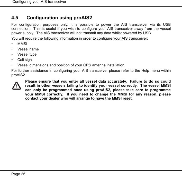  Configuring your AIS transceiverPage 254.5 Configuration using proAIS2For configuration purposes only, it is possible to power the AIS transceiver via its USBconnection.  This is useful if you wish to configure your AIS transceiver away from the vesselpower supply.  The AIS transceiver will not transmit any data whilst powered by USB.  You will require the following information in order to configure your AIS transceiver:&bull; MMSI&bull;Vessel name&bull; Vessel type&bull; Call sign&bull; Vessel dimensions and position of your GPS antenna installationFor further assistance in configuring your AIS transceiver please refer to the Help menu withinproAIS2.  Please ensure that you enter all vessel data accurately.  Failure to do so couldresult in other vessels failing to identify your vessel correctly.  The vessel MMSIcan only be programmed once using proAIS2, please take care to programmeyour MMSI correctly.  If you need to change the MMSI for any reason, pleasecontact your dealer who will arrange to have the MMSI reset.  !