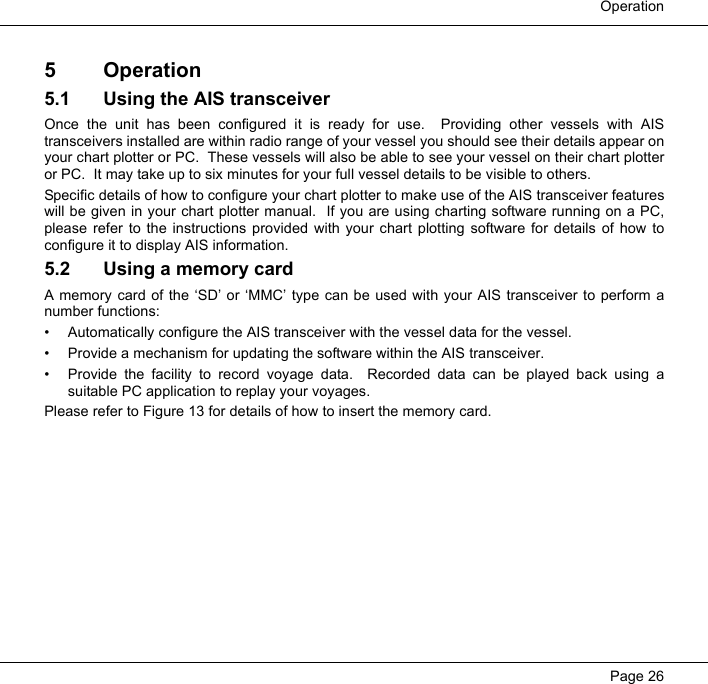  OperationPage 265 Operation5.1 Using the AIS transceiverOnce the unit has been configured it is ready for use.  Providing other vessels with AIStransceivers installed are within radio range of your vessel you should see their details appear onyour chart plotter or PC.  These vessels will also be able to see your vessel on their chart plotteror PC.  It may take up to six minutes for your full vessel details to be visible to others. Specific details of how to configure your chart plotter to make use of the AIS transceiver featureswill be given in your chart plotter manual.  If you are using charting software running on a PC,please refer to the instructions provided with your chart plotting software for details of how toconfigure it to display AIS information.  5.2 Using a memory cardA memory card of the &lsquo;SD&rsquo; or &lsquo;MMC&rsquo; type can be used with your AIS transceiver to perform anumber functions:&bull; Automatically configure the AIS transceiver with the vessel data for the vessel.&bull; Provide a mechanism for updating the software within the AIS transceiver.&bull; Provide the facility to record voyage data.  Recorded data can be played back using asuitable PC application to replay your voyages.Please refer to Figure 13 for details of how to insert the memory card.  
