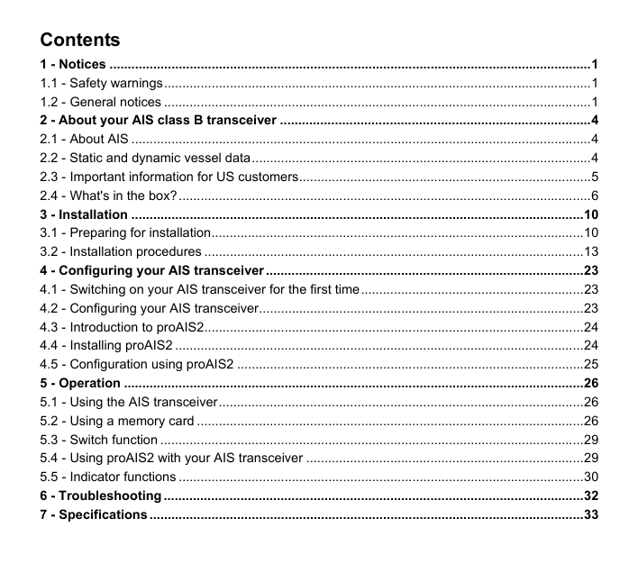Contents1 - Notices ....................................................................................................................................11.1 - Safety warnings.....................................................................................................................11.2 - General notices .....................................................................................................................12 - About your AIS class B transceiver .....................................................................................42.1 - About AIS ..............................................................................................................................42.2 - Static and dynamic vessel data.............................................................................................42.3 - Important information for US customers................................................................................52.4 - What's in the box? .................................................................................................................63 - Installation ............................................................................................................................103.1 - Preparing for installation......................................................................................................103.2 - Installation procedures ........................................................................................................134 - Configuring your AIS transceiver .......................................................................................234.1 - Switching on your AIS transceiver for the first time.............................................................234.2 - Configuring your AIS transceiver.........................................................................................234.3 - Introduction to proAIS2........................................................................................................244.4 - Installing proAIS2 ................................................................................................................244.5 - Configuration using proAIS2 ...............................................................................................255 - Operation ..............................................................................................................................265.1 - Using the AIS transceiver....................................................................................................265.2 - Using a memory card ..........................................................................................................265.3 - Switch function ....................................................................................................................295.4 - Using proAIS2 with your AIS transceiver ............................................................................295.5 - Indicator functions ...............................................................................................................306 - Troubleshooting ...................................................................................................................327 - Specifications .......................................................................................................................33