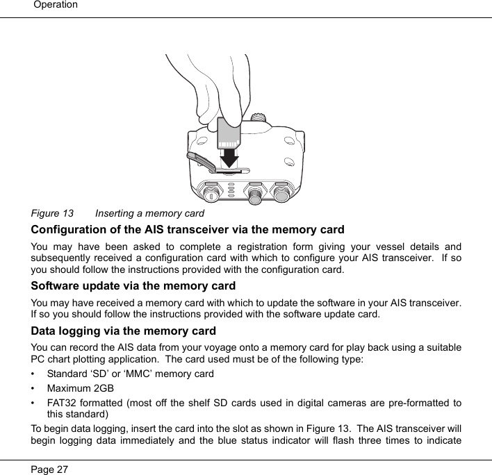  OperationPage 27Figure 13  Inserting a memory cardConfiguration of the AIS transceiver via the memory cardYou may have been asked to complete a registration form giving your vessel details andsubsequently received a configuration card with which to configure your AIS transceiver.  If soyou should follow the instructions provided with the configuration card.  Software update via the memory cardYou may have received a memory card with which to update the software in your AIS transceiver.If so you should follow the instructions provided with the software update card.  Data logging via the memory cardYou can record the AIS data from your voyage onto a memory card for play back using a suitablePC chart plotting application.  The card used must be of the following type:&bull; Standard &lsquo;SD&rsquo; or &lsquo;MMC&rsquo; memory card&bull; Maximum 2GB&bull; FAT32 formatted (most off the shelf SD cards used in digital cameras are pre-formatted tothis standard)To begin data logging, insert the card into the slot as shown in Figure 13.  The AIS transceiver willbegin logging data immediately and the blue status indicator will flash three times to indicate