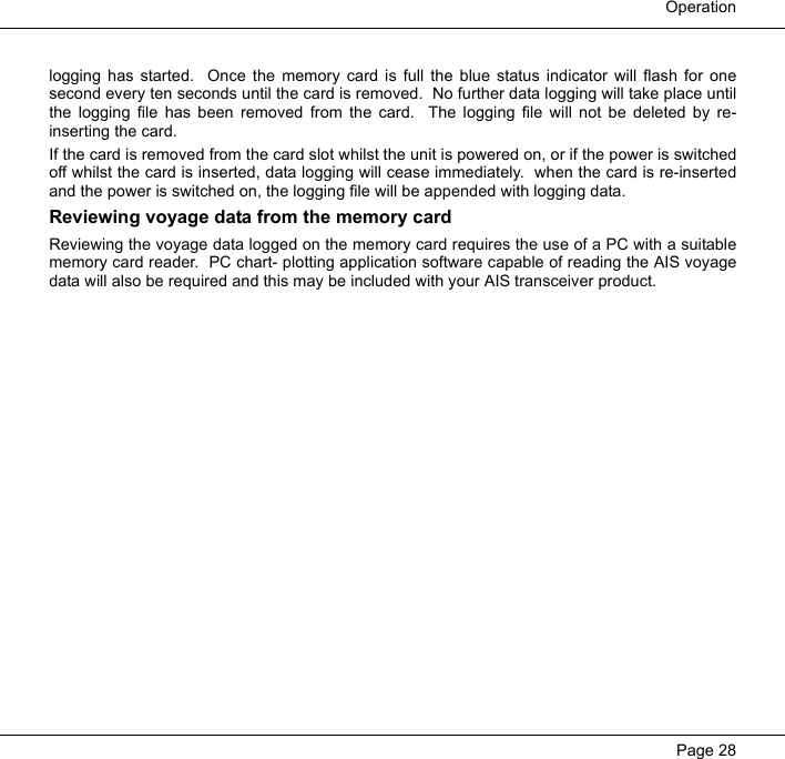  OperationPage 28logging has started.  Once the memory card is full the blue status indicator will flash for onesecond every ten seconds until the card is removed.  No further data logging will take place untilthe logging file has been removed from the card.  The logging file will not be deleted by re-inserting the card.  If the card is removed from the card slot whilst the unit is powered on, or if the power is switchedoff whilst the card is inserted, data logging will cease immediately.  when the card is re-insertedand the power is switched on, the logging file will be appended with logging data.  Reviewing voyage data from the memory cardReviewing the voyage data logged on the memory card requires the use of a PC with a suitablememory card reader.  PC chart- plotting application software capable of reading the AIS voyagedata will also be required and this may be included with your AIS transceiver product.  