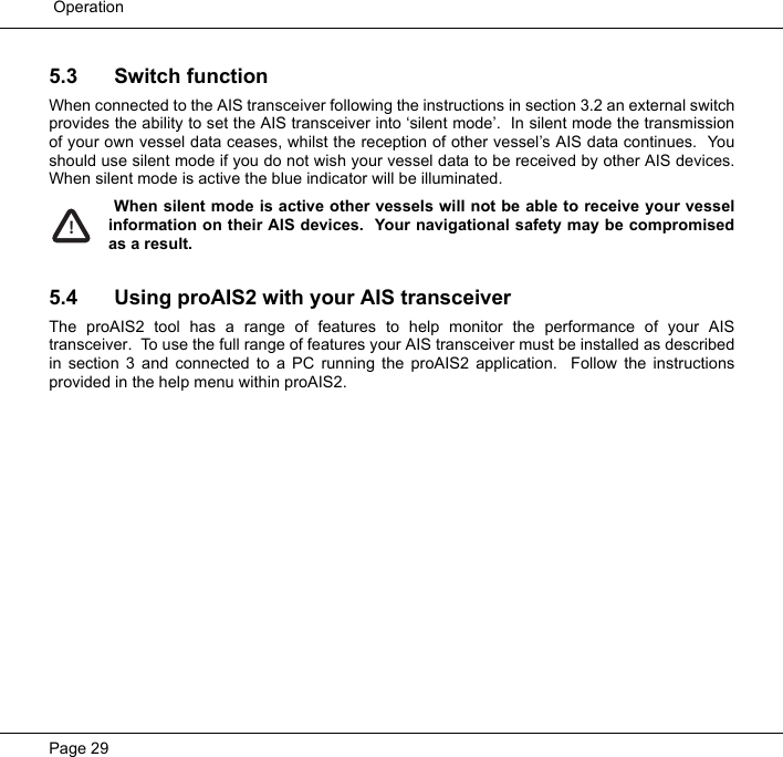  OperationPage 295.3 Switch functionWhen connected to the AIS transceiver following the instructions in section 3.2 an external switchprovides the ability to set the AIS transceiver into &lsquo;silent mode&rsquo;.  In silent mode the transmissionof your own vessel data ceases, whilst the reception of other vessel&rsquo;s AIS data continues.  Youshould use silent mode if you do not wish your vessel data to be received by other AIS devices.When silent mode is active the blue indicator will be illuminated.   When silent mode is active other vessels will not be able to receive your vesselinformation on their AIS devices.  Your navigational safety may be compromisedas a result.  5.4 Using proAIS2 with your AIS transceiverThe proAIS2 tool has a range of features to help monitor the performance of your AIStransceiver.  To use the full range of features your AIS transceiver must be installed as describedin section 3 and connected to a PC running the proAIS2 application.  Follow the instructionsprovided in the help menu within proAIS2.  !