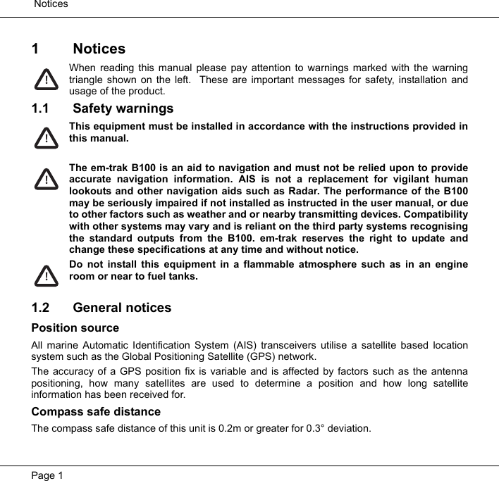  NoticesPage 11 NoticesWhen reading this manual please pay attention to warnings marked with the warningtriangle shown on the left.  These are important messages for safety, installation andusage of the product.1.1 Safety warningsThis equipment must be installed in accordance with the instructions provided inthis manual.The em-trak B100 is an aid to navigation and must not be relied upon to provideaccurate navigation information. AIS is not a replacement for vigilant humanlookouts and other navigation aids such as Radar. The performance of the B100may be seriously impaired if not installed as instructed in the user manual, or dueto other factors such as weather and or nearby transmitting devices. Compatibilitywith other systems may vary and is reliant on the third party systems recognisingthe standard outputs from the B100. em-trak reserves the right to update andchange these specifications at any time and without notice.Do not install this equipment in a flammable atmosphere such as in an engineroom or near to fuel tanks. 1.2 General noticesPosition sourceAll marine Automatic Identification System (AIS) transceivers utilise a satellite based locationsystem such as the Global Positioning Satellite (GPS) network.  The accuracy of a GPS position fix is variable and is affected by factors such as the antennapositioning, how many satellites are used to determine a position and how long satelliteinformation has been received for.Compass safe distanceThe compass safe distance of this unit is 0.2m or greater for 0.3&deg; deviation.!!!!