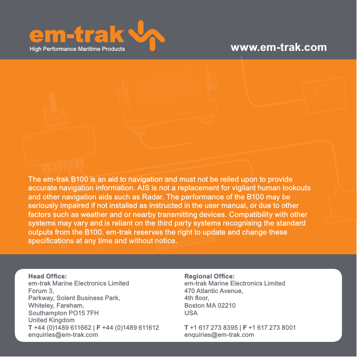 The em-trak B100 is an aid to navigation and must not be relied upon to provideaccurate navigation information. AIS is not a replacement for vigilant human lookoutsand other navigation aids such as Radar. The performance of the B100 may beseriously impaired if not installed as instructed in the user manual, or due to otherfactors such as weather and or nearby transmitting devices. Compatibility with othersystems may vary and is reliant on the third party systems recognising the standardoutputs from the B100. em-trak reserves the right to update and change thesespeciﬁ cations at any time and without notice.www.em-trak.comHead Ofﬁ ce:em-trak Marine Electronics LimitedForum 3, Parkway, Solent Business Park, Whiteley, Fareham, Southampton PO15 7FH United KingdomT +44 (0)1489 611662 | F +44 (0)1489 611612enquiries@em-trak.comRegional Ofﬁ ce:em-trak Marine Electronics Limited 470 Atlantic Avenue, 4th ﬂ oor, Boston MA 02210 USAT +1 617 273 8395 | F +1 617 273 8001enquiries@em-trak.comHigh Performance Maritime Products