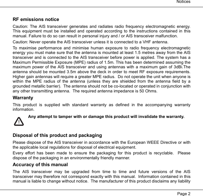  NoticesPage 2RF emissions noticeCaution: The AIS transceiver generates and radiates radio frequency electromagnetic energy.This equipment must be installed and operated according to the instructions contained in thismanual. Failure to do so can result in personal injury and / or AIS transceiver malfunction.  Caution: Never operate the AIS transceiver unless it is connected to a VHF antenna.  To maximise performance and minimise human exposure to radio frequency electromagneticenergy you must make sure that the antenna is mounted at least 1.5 metres away from the AIStransceiver and is connected to the AIS transceiver before power is applied. The system has aMaximum Permissible Exposure (MPE) radius of 1.5m. This has been determined assuming themaximum power of the AIS transceiver and using antennas with a maximum gain of 3dBi.Theantenna should be mounted 3.5m above the deck in order to meet RF exposure requirements.Higher gain antennas will require a greater MPE radius.  Do not operate the unit when anyone iswithin the MPE radius of the antenna (unless they are shielded from the antenna field by agrounded metallic barrier).  The antenna should not be co-located or operated in conjunction withany other transmitting antenna.  The required antenna impedance is 50 Ohms.WarrantyThis product is supplied with standard warranty as defined in the accompanying warrantyinformation.  Any attempt to tamper with or damage this product will invalidate the warranty. Disposal of this product and packagingPlease dispose of the AIS transceiver in accordance with the European WEEE Directive or withthe applicable local regulations for disposal of electrical equipment.  Every effort has been made to ensure the packaging for this product is recyclable.  Pleasedispose of the packaging in an environmentally friendly manner.  Accuracy of this manualThe AIS transceiver may be upgraded from time to time and future versions of the AIStransceiver may therefore not correspond exactly with this manual.  Information contained in thismanual is liable to change without notice.  The manufacturer of this product disclaims any liability!