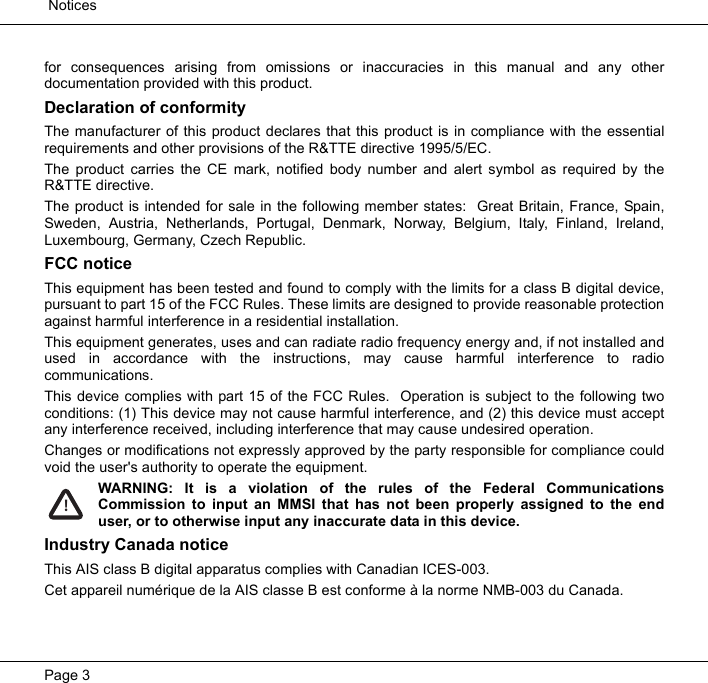  NoticesPage 3for consequences arising from omissions or inaccuracies in this manual and any otherdocumentation provided with this product.  Declaration of conformityThe manufacturer of this product declares that this product is in compliance with the essentialrequirements and other provisions of the R&amp;TTE directive 1995/5/EC.  The product carries the CE mark, notified body number and alert symbol as required by theR&amp;TTE directive.  The product is intended for sale in the following member states:  Great Britain, France, Spain,Sweden, Austria, Netherlands, Portugal, Denmark, Norway, Belgium, Italy, Finland, Ireland,Luxembourg, Germany, Czech Republic.  FCC noticeThis equipment has been tested and found to comply with the limits for a class B digital device,pursuant to part 15 of the FCC Rules. These limits are designed to provide reasonable protectionagainst harmful interference in a residential installation.  This equipment generates, uses and can radiate radio frequency energy and, if not installed andused in accordance with the instructions, may cause harmful interference to radiocommunications.  This device complies with part 15 of the FCC Rules.  Operation is subject to the following twoconditions: (1) This device may not cause harmful interference, and (2) this device must acceptany interference received, including interference that may cause undesired operation.  Changes or modifications not expressly approved by the party responsible for compliance couldvoid the user's authority to operate the equipment.  WARNING: It is a violation of the rules of the Federal CommunicationsCommission to input an MMSI that has not been properly assigned to the enduser, or to otherwise input any inaccurate data in this device.Industry Canada noticeThis AIS class B digital apparatus complies with Canadian ICES-003.Cet appareil num&eacute;rique de la AIS classe B est conforme &agrave; la norme NMB-003 du Canada.  !