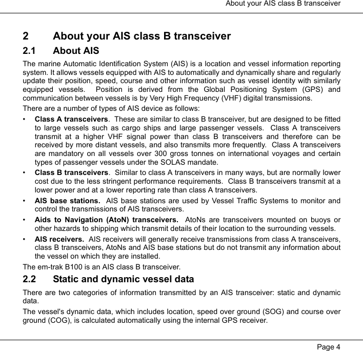  About your AIS class B transceiverPage 42 About your AIS class B transceiver2.1 About AISThe marine Automatic Identification System (AIS) is a location and vessel information reportingsystem. It allows vessels equipped with AIS to automatically and dynamically share and regularlyupdate their position, speed, course and other information such as vessel identity with similarlyequipped vessels.  Position is derived from the Global Positioning System (GPS) andcommunication between vessels is by Very High Frequency (VHF) digital transmissions. There are a number of types of AIS device as follows:&bull;Class A transceivers.  These are similar to class B transceiver, but are designed to be fittedto large vessels such as cargo ships and large passenger vessels.  Class A transceiverstransmit at a higher VHF signal power than class B transceivers and therefore can bereceived by more distant vessels, and also transmits more frequently.  Class A transceiversare mandatory on all vessels over 300 gross tonnes on international voyages and certaintypes of passenger vessels under the SOLAS mandate.   &bull;Class B transceivers.  Similar to class A transceivers in many ways, but are normally lowercost due to the less stringent performance requirements.  Class B transceivers transmit at alower power and at a lower reporting rate than class A transceivers.  &bull;AIS base stations.  AIS base stations are used by Vessel Traffic Systems to monitor andcontrol the transmissions of AIS transceivers.  &bull;Aids to Navigation (AtoN) transceivers.  AtoNs are transceivers mounted on buoys orother hazards to shipping which transmit details of their location to the surrounding vessels.  &bull;AIS receivers.  AIS receivers will generally receive transmissions from class A transceivers,class B transceivers, AtoNs and AIS base stations but do not transmit any information aboutthe vessel on which they are installed.  The em-trak B100 is an AIS class B transceiver.  2.2 Static and dynamic vessel dataThere are two categories of information transmitted by an AIS transceiver: static and dynamicdata.The vessel's dynamic data, which includes location, speed over ground (SOG) and course overground (COG), is calculated automatically using the internal GPS receiver.  