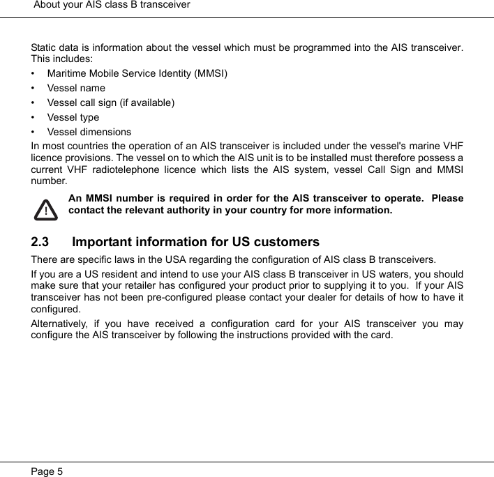  About your AIS class B transceiverPage 5Static data is information about the vessel which must be programmed into the AIS transceiver.This includes:&bull; Maritime Mobile Service Identity (MMSI)&bull;Vessel name&bull; Vessel call sign (if available)&bull; Vessel type&bull; Vessel dimensionsIn most countries the operation of an AIS transceiver is included under the vessel's marine VHFlicence provisions. The vessel on to which the AIS unit is to be installed must therefore possess acurrent VHF radiotelephone licence which lists the AIS system, vessel Call Sign and MMSInumber.  An MMSI number is required in order for the AIS transceiver to operate.  Pleasecontact the relevant authority in your country for more information. 2.3 Important information for US customersThere are specific laws in the USA regarding the configuration of AIS class B transceivers.  If you are a US resident and intend to use your AIS class B transceiver in US waters, you shouldmake sure that your retailer has configured your product prior to supplying it to you.  If your AIStransceiver has not been pre-configured please contact your dealer for details of how to have itconfigured.  Alternatively, if you have received a configuration card for your AIS transceiver you mayconfigure the AIS transceiver by following the instructions provided with the card.  !