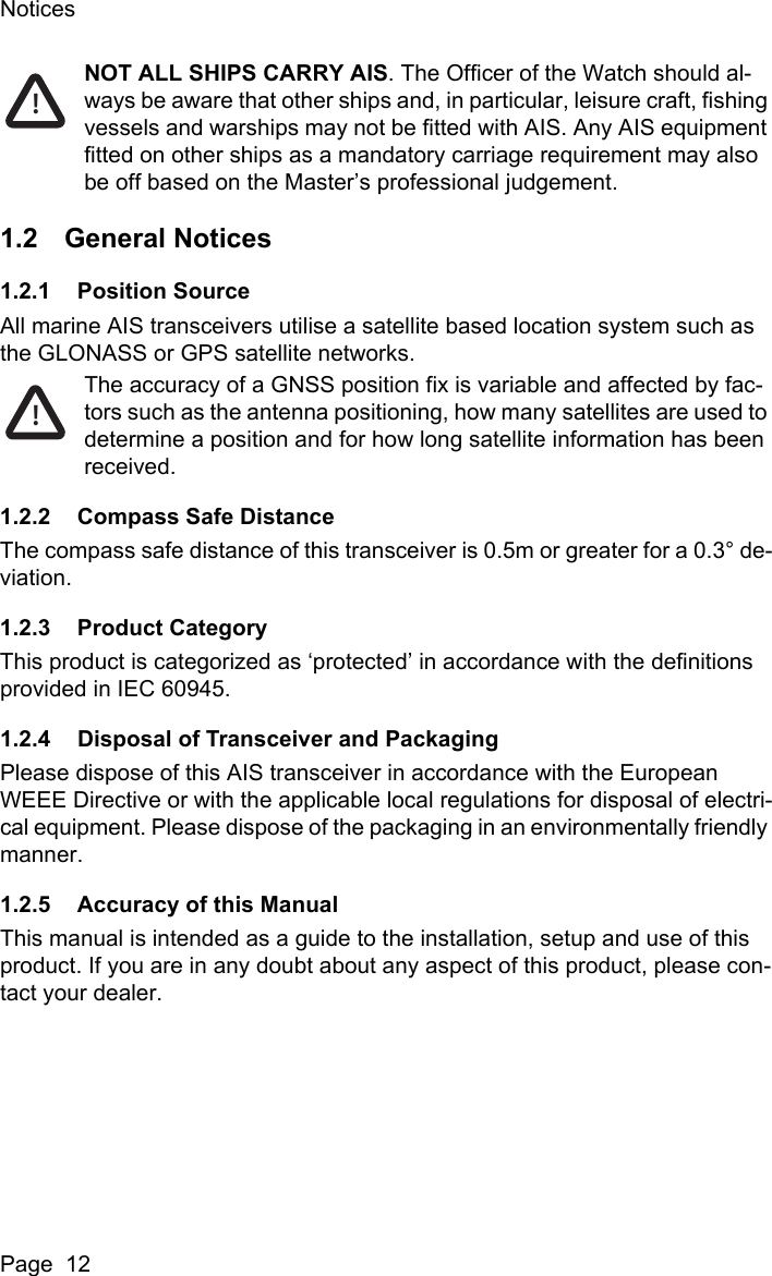NoticesPage  12NOT ALL SHIPS CARRY AIS. The Officer of the Watch should al-ways be aware that other ships and, in particular, leisure craft, fishing vessels and warships may not be fitted with AIS. Any AIS equipment fitted on other ships as a mandatory carriage requirement may also be off based on the Master&rsquo;s professional judgement.1.2 General Notices1.2.1 Position SourceAll marine AIS transceivers utilise a satellite based location system such as the GLONASS or GPS satellite networks.The accuracy of a GNSS position fix is variable and affected by fac-tors such as the antenna positioning, how many satellites are used to determine a position and for how long satellite information has been received.1.2.2 Compass Safe DistanceThe compass safe distance of this transceiver is 0.5m or greater for a 0.3&deg; de-viation.1.2.3 Product CategoryThis product is categorized as &lsquo;protected&rsquo; in accordance with the definitions provided in IEC 60945.1.2.4 Disposal of Transceiver and PackagingPlease dispose of this AIS transceiver in accordance with the European WEEE Directive or with the applicable local regulations for disposal of electri-cal equipment. Please dispose of the packaging in an environmentally friendly manner.1.2.5 Accuracy of this ManualThis manual is intended as a guide to the installation, setup and use of this product. If you are in any doubt about any aspect of this product, please con-tact your dealer.!!