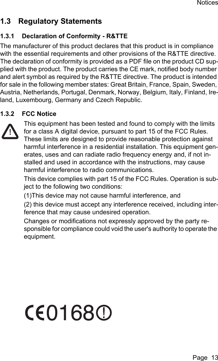 NoticesPage  131.3 Regulatory Statements1.3.1 Declaration of Conformity - R&amp;TTEThe manufacturer of this product declares that this product is in compliance with the essential requirements and other provisions of the R&amp;TTE directive. The declaration of conformity is provided as a PDF file on the product CD sup-plied with the product. The product carries the CE mark, notified body number and alert symbol as required by the R&amp;TTE directive. The product is intended for sale in the following member states: Great Britain, France, Spain, Sweden, Austria, Netherlands, Portugal, Denmark, Norway, Belgium, Italy, Finland, Ire-land, Luxembourg, Germany and Czech Republic.1.3.2 FCC NoticeThis equipment has been tested and found to comply with the limits for a class A digital device, pursuant to part 15 of the FCC Rules. These limits are designed to provide reasonable protection against harmful interference in a residential installation. This equipment gen-erates, uses and can radiate radio frequency energy and, if not in-stalled and used in accordance with the instructions, may cause harmful interference to radio communications.This device complies with part 15 of the FCC Rules. Operation is sub-ject to the following two conditions:(1)This device may not cause harmful interference, and(2) this device must accept any interference received, including inter-ference that may cause undesired operation.Changes or modifications not expressly approved by the party re-sponsible for compliance could void the user's authority to operate the equipment.!
