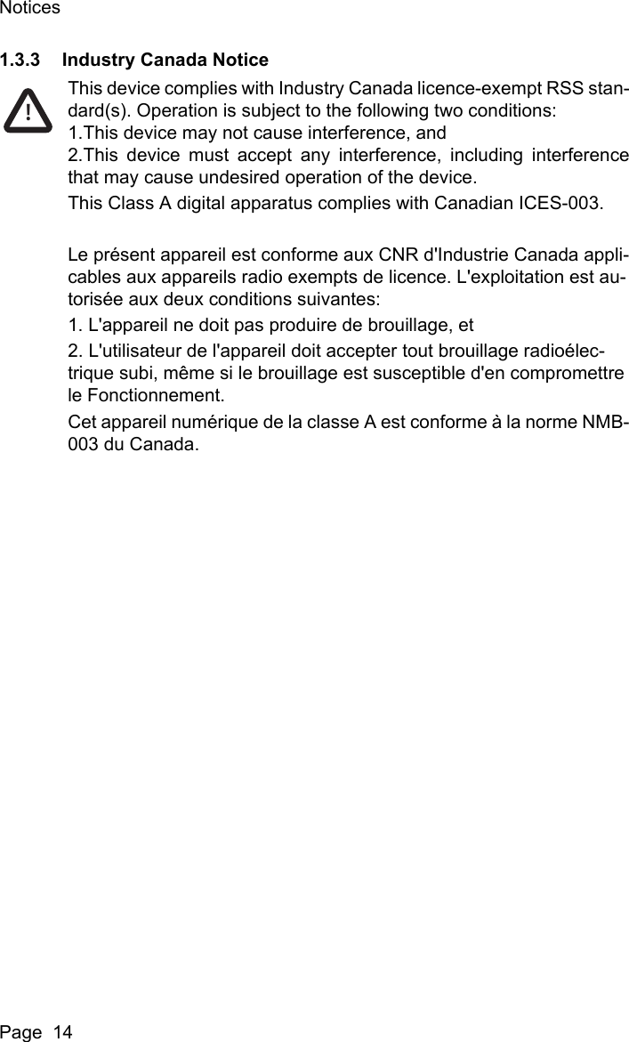 NoticesPage  141.3.3 Industry Canada NoticeThis device complies with Industry Canada licence-exempt RSS stan-dard(s). Operation is subject to the following two conditions:1.This device may not cause interference, and2.This device must accept any interference, including interferencethat may cause undesired operation of the device.This Class A digital apparatus complies with Canadian ICES-003.Le pr&eacute;sent appareil est conforme aux CNR d'Industrie Canada appli-cables aux appareils radio exempts de licence. L'exploitation est au-toris&eacute;e aux deux conditions suivantes:1. L'appareil ne doit pas produire de brouillage, et2. L'utilisateur de l'appareil doit accepter tout brouillage radio&eacute;lec-trique subi, m&ecirc;me si le brouillage est susceptible d'en compromettre le Fonctionnement.Cet appareil num&eacute;rique de la classe A est conforme &agrave; la norme NMB-003 du Canada.!