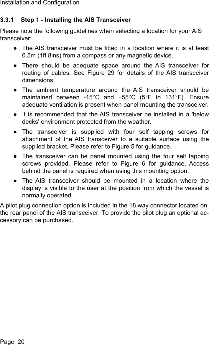 Installation and ConfigurationPage  203.3.1 Step 1 - Installing the AIS TransceiverPlease note the following guidelines when selecting a location for your AIS transceiver:●The AIS transceiver must be fitted in a location where it is at least0.5m (1ft 8ins) from a compass or any magnetic device. ●There should be adequate space around the AIS transceiver forrouting of cables. See Figure 29 for details of the AIS transceiverdimensions. ●The ambient temperature around the AIS transceiver should bemaintained between -15&deg;C and +55&deg;C (5&deg;F to 131&deg;F). Ensureadequate ventilation is present when panel mounting the transceiver.●It is recommended that the AIS transceiver be installed in a 'belowdecks' environment protected from the weather.●The transceiver is supplied with four self tapping screws forattachment of the AIS transceiver to a suitable surface using thesupplied bracket. Please refer to Figure 5 for guidance. ●The transceiver can be panel mounted using the four self tappingscrews provided. Please refer to Figure 6 for guidance. Accessbehind the panel is required when using this mounting option.●The AIS transceiver should be mounted in a location where thedisplay is visible to the user at the position from which the vessel isnormally operated.A pilot plug connection option is included in the 18 way connector located on the rear panel of the AIS transceiver. To provide the pilot plug an optional ac-cessory can be purchased.