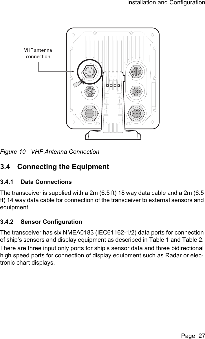 Installation and ConfigurationPage  27Figure 10 VHF Antenna Connection3.4 Connecting the Equipment3.4.1 Data ConnectionsThe transceiver is supplied with a 2m (6.5 ft) 18 way data cable and a 2m (6.5 ft) 14 way data cable for connection of the transceiver to external sensors and equipment.3.4.2 Sensor ConfigurationThe transceiver has six NMEA0183 (IEC61162-1/2) data ports for connection of ship&rsquo;s sensors and display equipment as described in Table 1 and Table 2. There are three input only ports for ship&rsquo;s sensor data and three bidirectional high speed ports for connection of display equipment such as Radar or elec-tronic chart displays. VHF antennaconnection