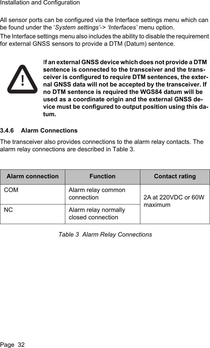 Installation and ConfigurationPage  32All sensor ports can be configured via the Interface settings menu which can be found under the &lsquo;System settings&rsquo;-> &lsquo;Interfaces&rsquo; menu option. The Interface settings menu also includes the ability to disable the requirement for external GNSS sensors to provide a DTM (Datum) sentence. 3.4.6 Alarm ConnectionsThe transceiver also provides connections to the alarm relay contacts. The alarm relay connections are described in Table 3.Table 3  Alarm Relay ConnectionsAlarm connection Function Contact ratingCOM Alarm relay common connection 2A at 220VDC or 60W maximumNC Alarm relay normally closed connectionIf an external GNSS device which does not provide a DTM sentence is connected to the transceiver and the trans-ceiver is configured to require DTM sentences, the exter-nal GNSS data will not be accepted by the transceiver. If no DTM sentence is required the WGS84 datum will be used as a coordinate origin and the external GNSS de-vice must be configured to output position using this da-tum.!