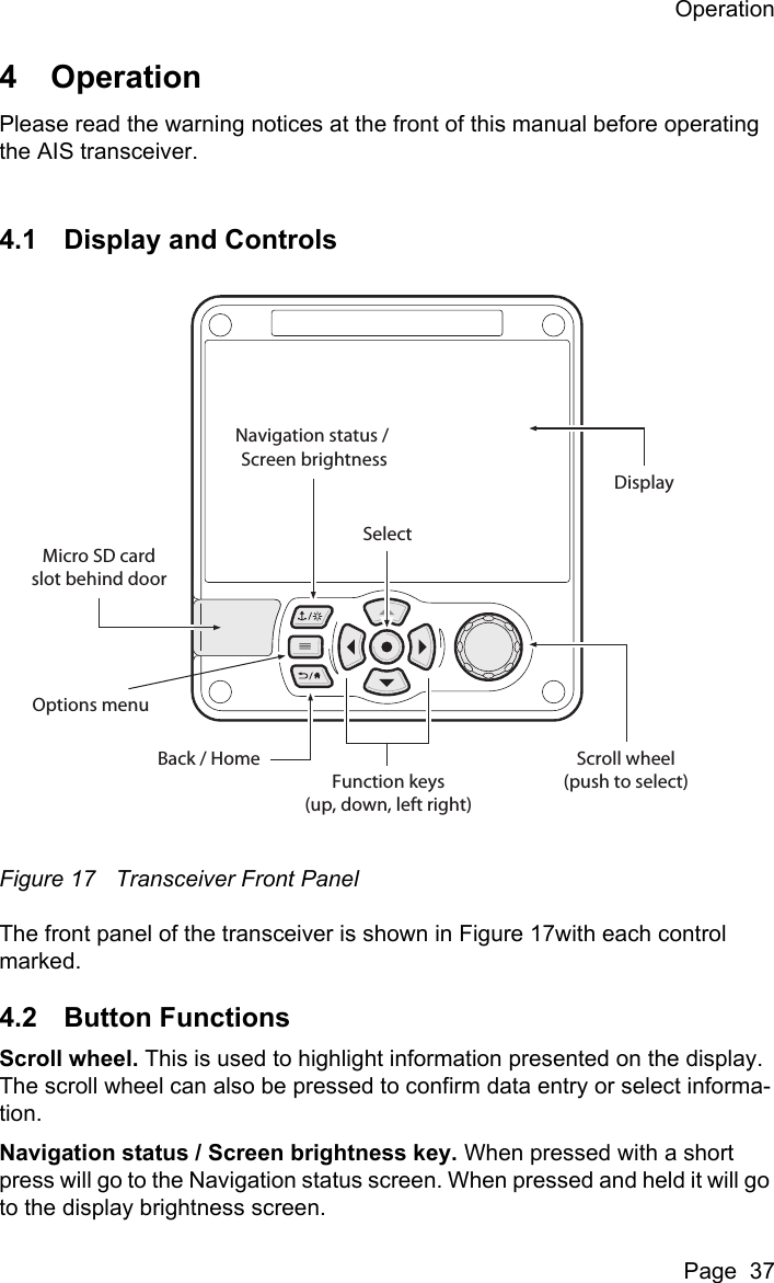 OperationPage  374 OperationPlease read the warning notices at the front of this manual before operating the AIS transceiver. 4.1 Display and ControlsFigure 17 Transceiver Front PanelThe front panel of the transceiver is shown in Figure 17with each control marked. 4.2 Button FunctionsScroll wheel. This is used to highlight information presented on the display. The scroll wheel can also be pressed to confirm data entry or select informa-tion. Navigation status / Screen brightness key. When pressed with a short press will go to the Navigation status screen. When pressed and held it will go to the display brightness screen.Scroll wheel(push to select)Function keys(up, down, left right)Back / HomeMicro SD cardslot behind doorNavigation status / Screen brightnessSelectOptions menuDisplay