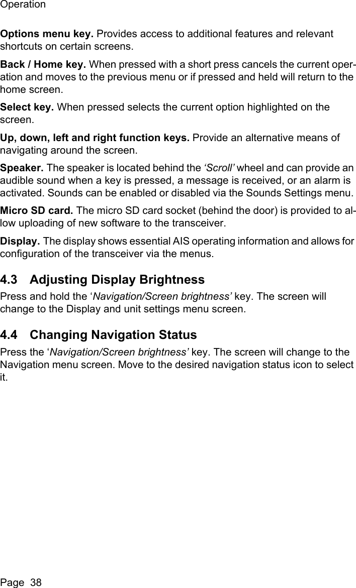OperationPage  38Options menu key. Provides access to additional features and relevant shortcuts on certain screens. Back / Home key. When pressed with a short press cancels the current oper-ation and moves to the previous menu or if pressed and held will return to the home screen.Select key. When pressed selects the current option highlighted on the screen.Up, down, left and right function keys. Provide an alternative means of navigating around the screen.Speaker. The speaker is located behind the &lsquo;Scroll&rsquo; wheel and can provide an audible sound when a key is pressed, a message is received, or an alarm is activated. Sounds can be enabled or disabled via the Sounds Settings menu. Micro SD card. The micro SD card socket (behind the door) is provided to al-low uploading of new software to the transceiver.Display. The display shows essential AIS operating information and allows for configuration of the transceiver via the menus.4.3 Adjusting Display BrightnessPress and hold the &lsquo;Navigation/Screen brightness&rsquo; key. The screen will change to the Display and unit settings menu screen. 4.4 Changing Navigation StatusPress the &lsquo;Navigation/Screen brightness&rsquo; key. The screen will change to the Navigation menu screen. Move to the desired navigation status icon to select it.