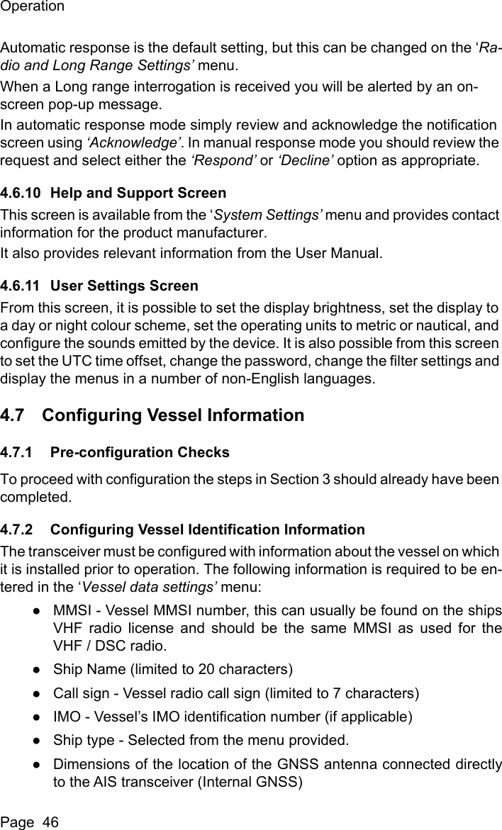 OperationPage  46Automatic response is the default setting, but this can be changed on the &lsquo;Ra-dio and Long Range Settings&rsquo; menu.When a Long range interrogation is received you will be alerted by an on-screen pop-up message.In automatic response mode simply review and acknowledge the notification screen using &lsquo;Acknowledge&rsquo;. In manual response mode you should review the request and select either the &lsquo;Respond&rsquo; or &lsquo;Decline&rsquo; option as appropriate.4.6.10 Help and Support ScreenThis screen is available from the &lsquo;System Settings&rsquo; menu and provides contact information for the product manufacturer.It also provides relevant information from the User Manual.4.6.11 User Settings ScreenFrom this screen, it is possible to set the display brightness, set the display to a day or night colour scheme, set the operating units to metric or nautical, and configure the sounds emitted by the device. It is also possible from this screen to set the UTC time offset, change the password, change the filter settings and display the menus in a number of non-English languages.4.7 Configuring Vessel Information4.7.1 Pre-configuration ChecksTo proceed with configuration the steps in Section 3 should already have been completed.4.7.2 Configuring Vessel Identification InformationThe transceiver must be configured with information about the vessel on which it is installed prior to operation. The following information is required to be en-tered in the &lsquo;Vessel data settings&rsquo; menu:●MMSI - Vessel MMSI number, this can usually be found on the shipsVHF radio license and should be the same MMSI as used for theVHF / DSC radio.●Ship Name (limited to 20 characters)●Call sign - Vessel radio call sign (limited to 7 characters)●IMO - Vessel&rsquo;s IMO identification number (if applicable)●Ship type - Selected from the menu provided.●Dimensions of the location of the GNSS antenna connected directlyto the AIS transceiver (Internal GNSS)