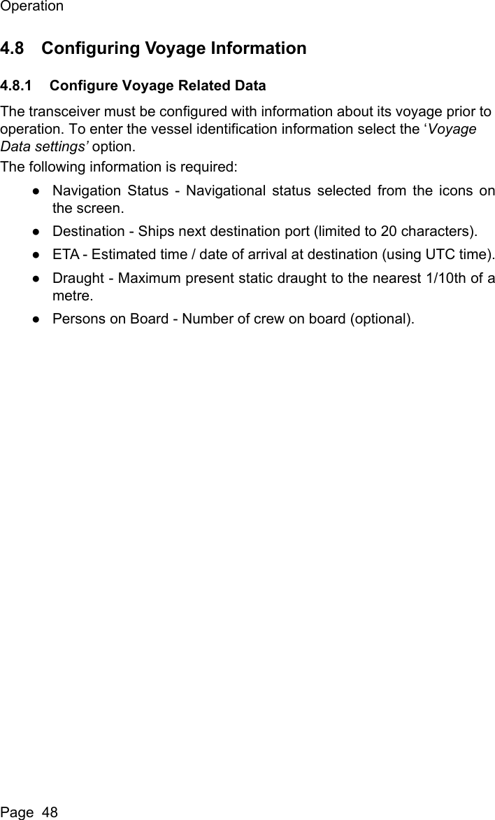 OperationPage  484.8 Configuring Voyage Information4.8.1 Configure Voyage Related DataThe transceiver must be configured with information about its voyage prior to operation. To enter the vessel identification information select the &lsquo;Voyage Data settings&rsquo; option.The following information is required:●Navigation Status - Navigational status selected from the icons onthe screen.●Destination - Ships next destination port (limited to 20 characters).●ETA - Estimated time / date of arrival at destination (using UTC time).●Draught - Maximum present static draught to the nearest 1/10th of ametre.●Persons on Board - Number of crew on board (optional).