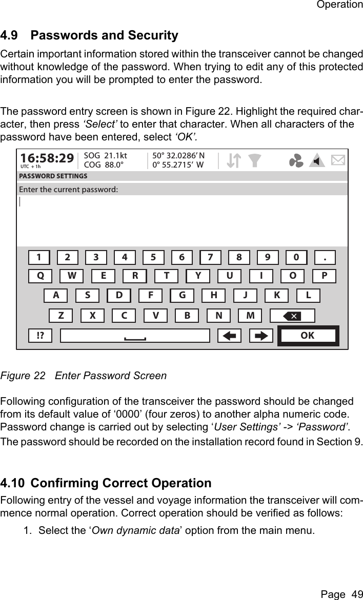 OperationPage  494.9 Passwords and SecurityCertain important information stored within the transceiver cannot be changedwithout knowledge of the password. When trying to edit any of this protectedinformation you will be prompted to enter the password.The password entry screen is shown in Figure 22. Highlight the required char-acter, then press &lsquo;Select&rsquo; to enter that character. When all characters of the password have been entered, select &lsquo;OK&rsquo;. Figure 22 Enter Password ScreenFollowing configuration of the transceiver the password should be changed from its default value of &lsquo;0000&rsquo; (four zeros) to another alpha numeric code. Password change is carried out by selecting &lsquo;User Settings&rsquo; -> &lsquo;Password&rsquo;.The password should be recorded on the installation record found in Section 9.4.10 Confirming Correct OperationFollowing entry of the vessel and voyage information the transceiver will com-mence normal operation. Correct operation should be verified as follows:1. Select the &lsquo;Own dynamic data&rsquo; option from the main menu.16:58:29 SOG  21.1ktUTC  + 1h COG  88.0&deg;50&deg; 32.0286&rsquo; N0&deg; 55.2715&rsquo;  WPASSWORD SETTINGSEnter the current password:1234567890 .QWE R T Y U I OAZXCVBNM!? OKPSDFGHJ KL