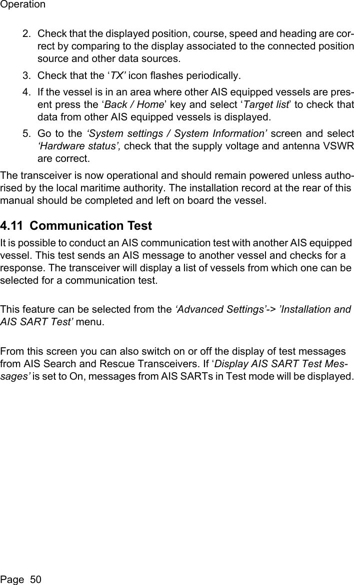 OperationPage  502. Check that the displayed position, course, speed and heading are cor-rect by comparing to the display associated to the connected positionsource and other data sources.3. Check that the &lsquo;TX&rsquo; icon flashes periodically. 4. If the vessel is in an area where other AIS equipped vessels are pres-ent press the &lsquo;Back / Home&rsquo; key and select &lsquo;Target list&rsquo; to check thatdata from other AIS equipped vessels is displayed.5. Go to the &lsquo;System settings / System Information&rsquo; screen and select&lsquo;Hardware status&rsquo;, check that the supply voltage and antenna VSWRare correct.The transceiver is now operational and should remain powered unless autho-rised by the local maritime authority. The installation record at the rear of this manual should be completed and left on board the vessel.4.11 Communication TestIt is possible to conduct an AIS communication test with another AIS equipped vessel. This test sends an AIS message to another vessel and checks for a response. The transceiver will display a list of vessels from which one can be selected for a communication test.This feature can be selected from the &lsquo;Advanced Settings&rsquo;-> &rsquo;Installation and AIS SART Test&rsquo; menu.From this screen you can also switch on or off the display of test messages from AIS Search and Rescue Transceivers. If &lsquo;Display AIS SART Test Mes-sages&rsquo; is set to On, messages from AIS SARTs in Test mode will be displayed.