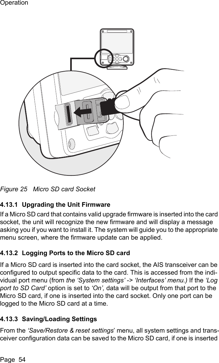 OperationPage  54Figure 25 Micro SD card Socket4.13.1 Upgrading the Unit FirmwareIf a Micro SD card that contains valid upgrade firmware is inserted into the card socket, the unit will recognize the new firmware and will display a message asking you if you want to install it. The system will guide you to the appropriate menu screen, where the firmware update can be applied.4.13.2 Logging Ports to the Micro SD cardIf a Micro SD card is inserted into the card socket, the AIS transceiver can be configured to output specific data to the card. This is accessed from the indi-vidual port menu (from the &lsquo;System settings&rsquo; -> &lsquo;Interfaces&rsquo; menu.) If the &lsquo;Log port to SD Card&rsquo; option is set to &lsquo;On&rsquo;, data will be output from that port to the Micro SD card, if one is inserted into the card socket. Only one port can be logged to the Micro SD card at a time.4.13.3 Saving/Loading SettingsFrom the &lsquo;Save/Restore &amp; reset settings&rsquo; menu, all system settings and trans-ceiver configuration data can be saved to the Micro SD card, if one is inserted 