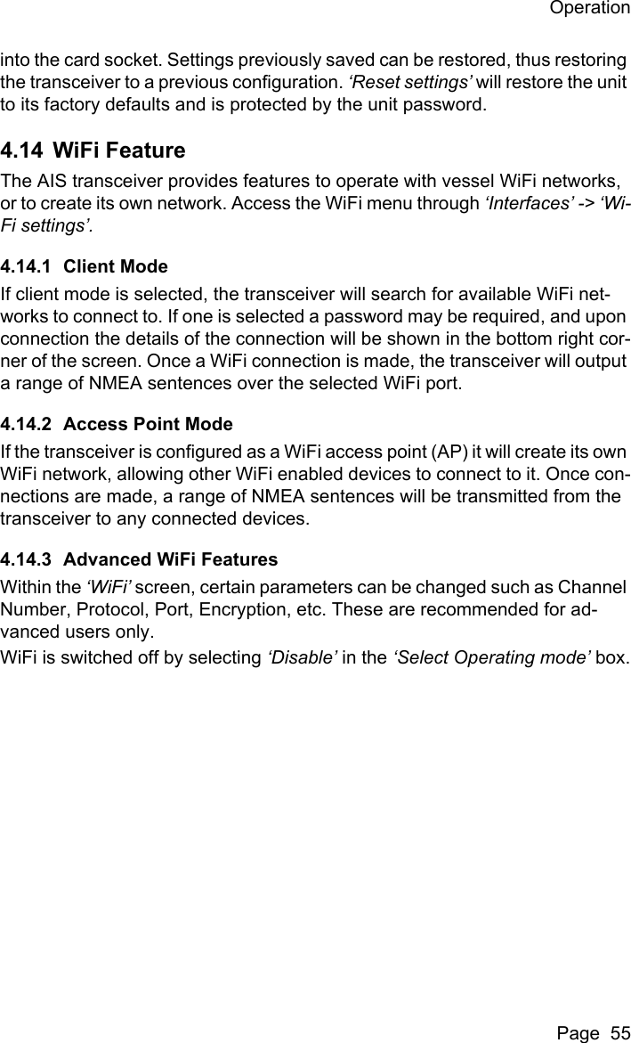 OperationPage  55into the card socket. Settings previously saved can be restored, thus restoring the transceiver to a previous configuration. &lsquo;Reset settings&rsquo; will restore the unit to its factory defaults and is protected by the unit password. 4.14 WiFi FeatureThe AIS transceiver provides features to operate with vessel WiFi networks, or to create its own network. Access the WiFi menu through &lsquo;Interfaces&rsquo; -> &lsquo;Wi-Fi settings&rsquo;.4.14.1 Client ModeIf client mode is selected, the transceiver will search for available WiFi net-works to connect to. If one is selected a password may be required, and upon connection the details of the connection will be shown in the bottom right cor-ner of the screen. Once a WiFi connection is made, the transceiver will output a range of NMEA sentences over the selected WiFi port.4.14.2 Access Point ModeIf the transceiver is configured as a WiFi access point (AP) it will create its own WiFi network, allowing other WiFi enabled devices to connect to it. Once con-nections are made, a range of NMEA sentences will be transmitted from the transceiver to any connected devices.4.14.3 Advanced WiFi FeaturesWithin the &lsquo;WiFi&rsquo; screen, certain parameters can be changed such as Channel Number, Protocol, Port, Encryption, etc. These are recommended for ad-vanced users only.WiFi is switched off by selecting &lsquo;Disable&rsquo; in the &lsquo;Select Operating mode&rsquo; box.