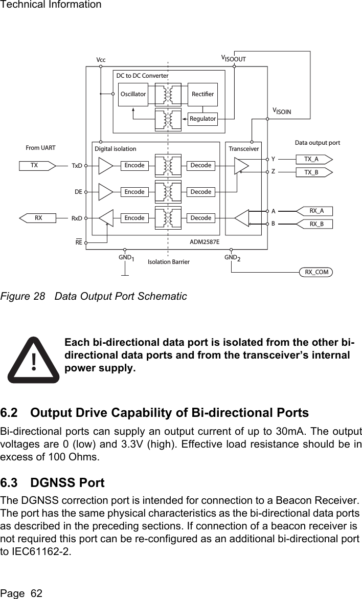 Technical InformationPage  62Figure 28 Data Output Port Schematic6.2 Output Drive Capability of Bi-directional PortsBi-directional ports can supply an output current of up to 30mA. The outputvoltages are 0 (low) and 3.3V (high). Effective load resistance should be inexcess of 100 Ohms. 6.3 DGNSS PortThe DGNSS correction port is intended for connection to a Beacon Receiver. The port has the same physical characteristics as the bi-directional data ports as described in the preceding sections. If connection of a beacon receiver is not required this port can be re-configured as an additional bi-directional port to IEC61162-2. Oscillator RectierRegulatorDecodeDigital isolation TransceiverVISOINEncodeDecodeEncodeDecodeADM2587ERX_ATxDVccDEYZABRxDRERXTXFrom UART Data output portIsolation BarrierRX_BTX_ATX_BRX_COMEncodeVISOOUTDC to DC ConverterGND1GND2Each bi-directional data port is isolated from the other bi-directional data ports and from the transceiver&rsquo;s internal power supply. !