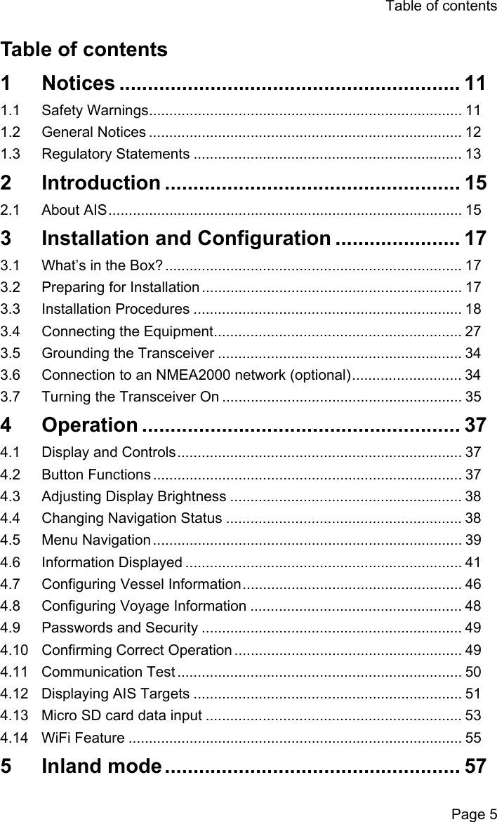 Table of contentsPage 5Table of contents1 Notices ............................................................ 111.1 Safety Warnings............................................................................. 111.2 General Notices ............................................................................. 121.3 Regulatory Statements .................................................................. 132 Introduction .................................................... 152.1 About AIS....................................................................................... 153  Installation and Configuration ...................... 173.1 What&rsquo;s in the Box? ......................................................................... 173.2 Preparing for Installation ................................................................ 173.3 Installation Procedures .................................................................. 183.4 Connecting the Equipment............................................................. 273.5 Grounding the Transceiver ............................................................ 343.6 Connection to an NMEA2000 network (optional)........................... 343.7 Turning the Transceiver On ........................................................... 354 Operation ........................................................ 374.1 Display and Controls...................................................................... 374.2 Button Functions ............................................................................ 374.3 Adjusting Display Brightness ......................................................... 384.4 Changing Navigation Status .......................................................... 384.5 Menu Navigation ............................................................................ 394.6 Information Displayed .................................................................... 414.7 Configuring Vessel Information...................................................... 464.8 Configuring Voyage Information .................................................... 484.9 Passwords and Security ................................................................ 494.10 Confirming Correct Operation ........................................................ 494.11 Communication Test ...................................................................... 504.12 Displaying AIS Targets .................................................................. 514.13 Micro SD card data input ............................................................... 534.14 WiFi Feature .................................................................................. 555 Inland mode.................................................... 57