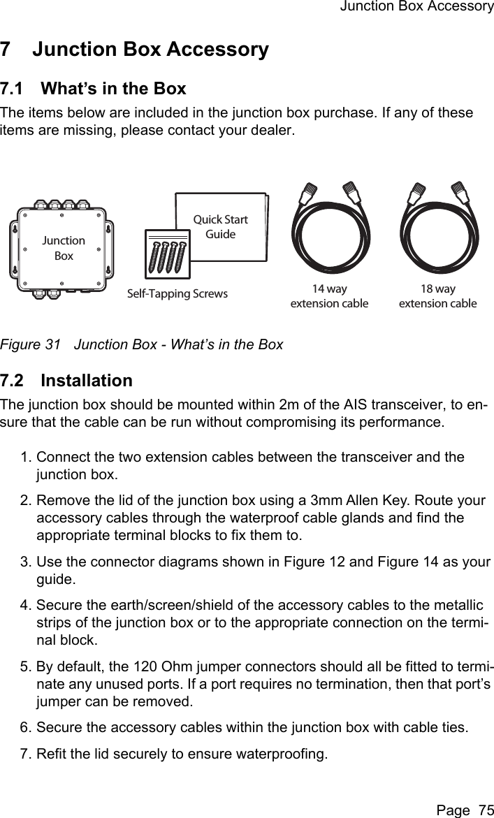 Junction Box AccessoryPage  757 Junction Box Accessory7.1 What&rsquo;s in the BoxThe items below are included in the junction box purchase. If any of these items are missing, please contact your dealer.Figure 31 Junction Box - What&rsquo;s in the Box7.2 InstallationThe junction box should be mounted within 2m of the AIS transceiver, to en-sure that the cable can be run without compromising its performance.1. Connect the two extension cables between the transceiver and the junction box.2. Remove the lid of the junction box using a 3mm Allen Key. Route your accessory cables through the waterproof cable glands and find the appropriate terminal blocks to fix them to.3. Use the connector diagrams shown in Figure 12 and Figure 14 as your guide.4. Secure the earth/screen/shield of the accessory cables to the metallic strips of the junction box or to the appropriate connection on the termi-nal block.5. By default, the 120 Ohm jumper connectors should all be fitted to termi-nate any unused ports. If a port requires no termination, then that port&rsquo;s jumper can be removed.6. Secure the accessory cables within the junction box with cable ties.7. Refit the lid securely to ensure waterproofing.Quick StartGuide18 wayextension cable14 wayextension cableJunctionBoxSelf-Tapping Screws