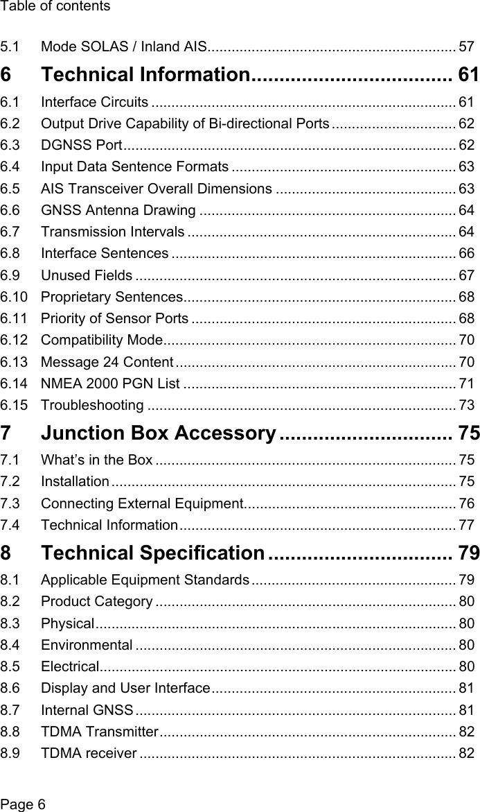 Table of contentsPage 65.1 Mode SOLAS / Inland AIS.............................................................. 576 Technical Information.................................... 616.1 Interface Circuits ............................................................................ 616.2 Output Drive Capability of Bi-directional Ports ............................... 626.3 DGNSS Port................................................................................... 626.4 Input Data Sentence Formats ........................................................ 636.5 AIS Transceiver Overall Dimensions ............................................. 636.6 GNSS Antenna Drawing ................................................................ 646.7 Transmission Intervals ................................................................... 646.8 Interface Sentences ....................................................................... 666.9 Unused Fields ................................................................................ 676.10 Proprietary Sentences.................................................................... 686.11 Priority of Sensor Ports .................................................................. 686.12 Compatibility Mode......................................................................... 706.13 Message 24 Content ...................................................................... 706.14 NMEA 2000 PGN List .................................................................... 716.15 Troubleshooting ............................................................................. 737  Junction Box Accessory ............................... 757.1 What&rsquo;s in the Box ........................................................................... 757.2 Installation ...................................................................................... 757.3 Connecting External Equipment..................................................... 767.4 Technical Information..................................................................... 778 Technical Specification ................................. 798.1 Applicable Equipment Standards ................................................... 798.2 Product Category ........................................................................... 808.3 Physical.......................................................................................... 808.4 Environmental ................................................................................ 808.5 Electrical......................................................................................... 808.6 Display and User Interface............................................................. 818.7 Internal GNSS ................................................................................ 818.8 TDMA Transmitter.......................................................................... 828.9 TDMA receiver ............................................................................... 82