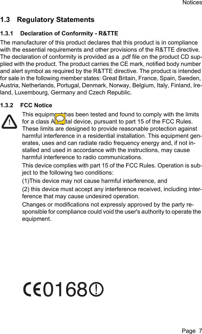 NoticesPage  71.3 Regulatory Statements1.3.1 Declaration of Conformity - R&amp;TTEThe manufacturer of this product declares that this product is in compliance with the essential requirements and other provisions of the R&amp;TTE directive. The declaration of conformity is provided as a .pdf file on the product CD sup-plied with the product. The product carries the CE mark, notified body number and alert symbol as required by the R&amp;TTE directive. The product is intended for sale in the following member states: Great Britain, France, Spain, Sweden, Austria, Netherlands, Portugal, Denmark, Norway, Belgium, Italy, Finland, Ire-land, Luxembourg, Germany and Czech Republic.1.3.2 FCC NoticeThis equipment has been tested and found to comply with the limits for a class A digital device, pursuant to part 15 of the FCC Rules. These limits are designed to provide reasonable protection against harmful interference in a residential installation. This equipment gen-erates, uses and can radiate radio frequency energy and, if not in-stalled and used in accordance with the instructions, may cause harmful interference to radio communications.This device complies with part 15 of the FCC Rules. Operation is sub-ject to the following two conditions:(1)This device may not cause harmful interference, and(2) this device must accept any interference received, including inter-ference that may cause undesired operation.Changes or modifications not expressly approved by the party re-sponsible for compliance could void the user's authority to operate the equipment.!