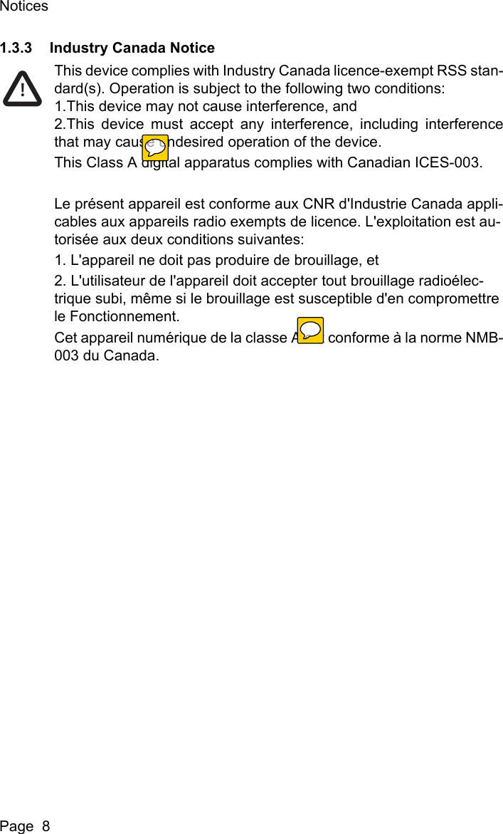 NoticesPage  81.3.3 Industry Canada NoticeThis device complies with Industry Canada licence-exempt RSS stan-dard(s). Operation is subject to the following two conditions:1.This device may not cause interference, and2.This device must accept any interference, including interferencethat may cause undesired operation of the device.This Class A digital apparatus complies with Canadian ICES-003.Le pr&eacute;sent appareil est conforme aux CNR d'Industrie Canada appli-cables aux appareils radio exempts de licence. L'exploitation est au-toris&eacute;e aux deux conditions suivantes:1. L'appareil ne doit pas produire de brouillage, et2. L'utilisateur de l'appareil doit accepter tout brouillage radio&eacute;lec-trique subi, m&ecirc;me si le brouillage est susceptible d'en compromettre le Fonctionnement.Cet appareil num&eacute;rique de la classe A est conforme &agrave; la norme NMB-003 du Canada.!
