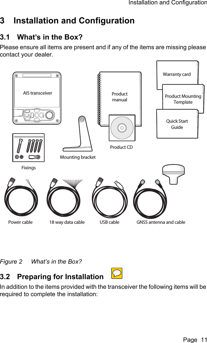 Installation and ConfigurationPage  113 Installation and Configuration3.1 What&rsquo;s in the Box?Please ensure all items are present and if any of the items are missing please contact your dealer.Figure 2 What&rsquo;s in the Box?3.2 Preparing for InstallationIn addition to the items provided with the transceiver the following items will be required to complete the installation:Power cable GNSS antenna and cableProduct CDWarranty cardProductmanual Product MountingTemplateQuick StartGuideAIS transceiver18 way data cableMounting bracketFixingsUSB cable