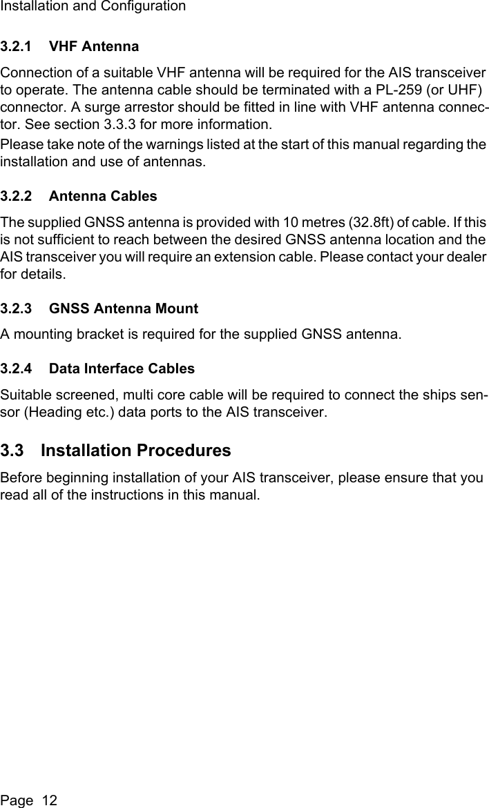 Installation and ConfigurationPage  123.2.1 VHF AntennaConnection of a suitable VHF antenna will be required for the AIS transceiver to operate. The antenna cable should be terminated with a PL-259 (or UHF) connector. A surge arrestor should be fitted in line with VHF antenna connec-tor. See section 3.3.3 for more information.Please take note of the warnings listed at the start of this manual regarding the installation and use of antennas.3.2.2 Antenna CablesThe supplied GNSS antenna is provided with 10 metres (32.8ft) of cable. If this is not sufficient to reach between the desired GNSS antenna location and the AIS transceiver you will require an extension cable. Please contact your dealer for details.3.2.3 GNSS Antenna MountA mounting bracket is required for the supplied GNSS antenna.3.2.4 Data Interface CablesSuitable screened, multi core cable will be required to connect the ships sen-sor (Heading etc.) data ports to the AIS transceiver. 3.3 Installation ProceduresBefore beginning installation of your AIS transceiver, please ensure that you read all of the instructions in this manual.