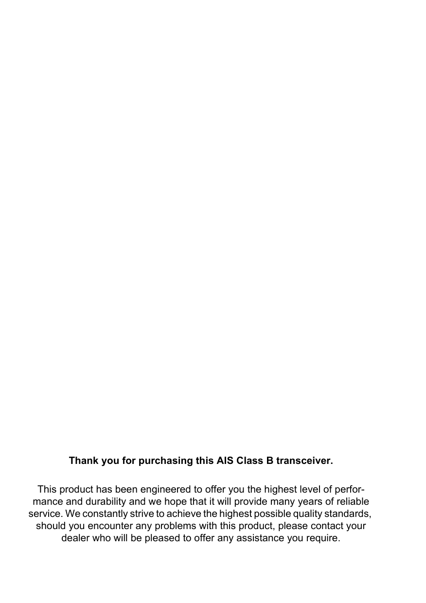 Thank you for purchasing this AIS Class B transceiver.This product has been engineered to offer you the highest level of perfor-mance and durability and we hope that it will provide many years of reliable service. We constantly strive to achieve the highest possible quality standards, should you encounter any problems with this product, please contact your dealer who will be pleased to offer any assistance you require.