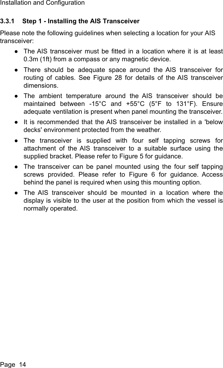 Installation and ConfigurationPage  143.3.1 Step 1 - Installing the AIS TransceiverPlease note the following guidelines when selecting a location for your AIS transceiver:●The AIS transceiver must be fitted in a location where it is at least0.3m (1ft) from a compass or any magnetic device. ●There should be adequate space around the AIS transceiver forrouting of cables. See Figure 28 for details of the AIS transceiverdimensions. ●The ambient temperature around the AIS transceiver should bemaintained between -15&deg;C and +55&deg;C (5&deg;F to 131&deg;F). Ensureadequate ventilation is present when panel mounting the transceiver.●It is recommended that the AIS transceiver be installed in a 'belowdecks' environment protected from the weather.●The transceiver is supplied with four self tapping screws forattachment of the AIS transceiver to a suitable surface using thesupplied bracket. Please refer to Figure 5 for guidance. ●The transceiver can be panel mounted using the four self tappingscrews provided. Please refer to Figure 6 for guidance. Accessbehind the panel is required when using this mounting option.●The AIS transceiver should be mounted in a location where thedisplay is visible to the user at the position from which the vessel isnormally operated.