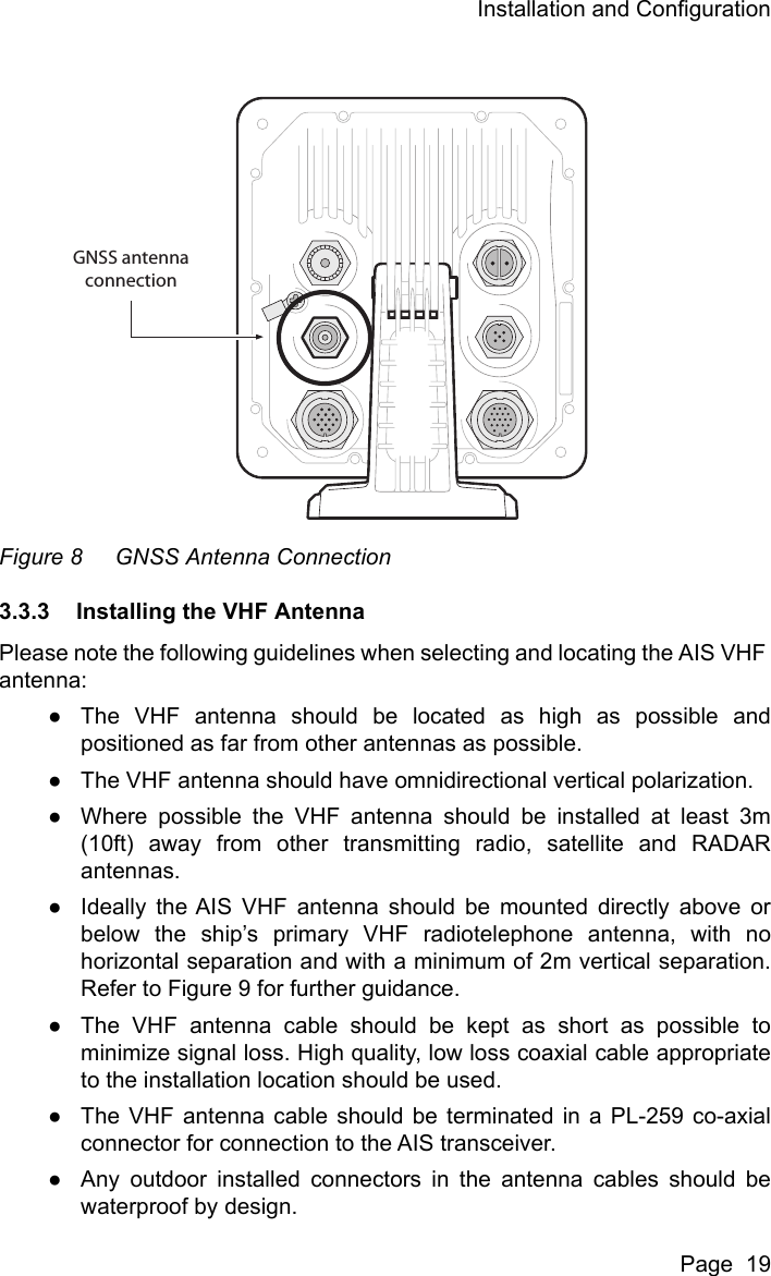 Installation and ConfigurationPage  19Figure 8 GNSS Antenna Connection3.3.3 Installing the VHF AntennaPlease note the following guidelines when selecting and locating the AIS VHF antenna:●The VHF antenna should be located as high as possible andpositioned as far from other antennas as possible.●The VHF antenna should have omnidirectional vertical polarization.●Where possible the VHF antenna should be installed at least 3m(10ft) away from other transmitting radio, satellite and RADARantennas.●Ideally the AIS VHF antenna should be mounted directly above orbelow the ship&rsquo;s primary VHF radiotelephone antenna, with nohorizontal separation and with a minimum of 2m vertical separation.Refer to Figure 9 for further guidance.●The VHF antenna cable should be kept as short as possible tominimize signal loss. High quality, low loss coaxial cable appropriateto the installation location should be used. ●The VHF antenna cable should be terminated in a PL-259 co-axialconnector for connection to the AIS transceiver.●Any outdoor installed connectors in the antenna cables should bewaterproof by design.GNSS antennaconnection