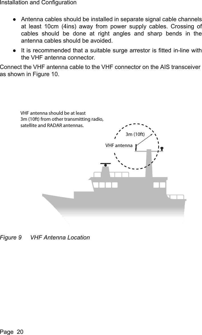 Installation and ConfigurationPage  20●Antenna cables should be installed in separate signal cable channelsat least 10cm (4ins) away from power supply cables. Crossing ofcables should be done at right angles and sharp bends in theantenna cables should be avoided.●It is recommended that a suitable surge arrestor is fitted in-line withthe VHF antenna connector.Connect the VHF antenna cable to the VHF connector on the AIS transceiver as shown in Figure 10.Figure 9 VHF Antenna LocationVHF antenna should be at least3m (10ft) from other transmitting radio,satellite and RADAR antennas.3m (10ft)VHF antenna