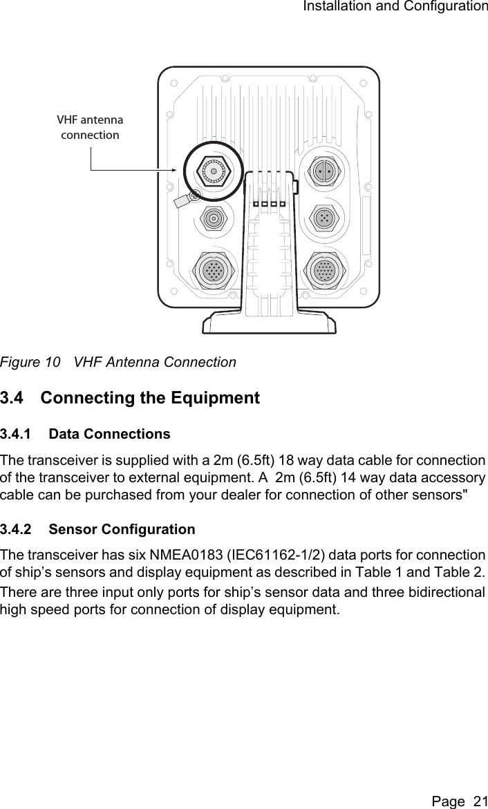 Installation and ConfigurationPage  21Figure 10 VHF Antenna Connection3.4 Connecting the Equipment3.4.1 Data ConnectionsThe transceiver is supplied with a 2m (6.5ft) 18 way data cable for connection of the transceiver to external equipment. A  2m (6.5ft) 14 way data accessory cable can be purchased from your dealer for connection of other sensors"3.4.2 Sensor ConfigurationThe transceiver has six NMEA0183 (IEC61162-1/2) data ports for connection of ship&rsquo;s sensors and display equipment as described in Table 1 and Table 2. There are three input only ports for ship&rsquo;s sensor data and three bidirectional high speed ports for connection of display equipment.VHF antennaconnection