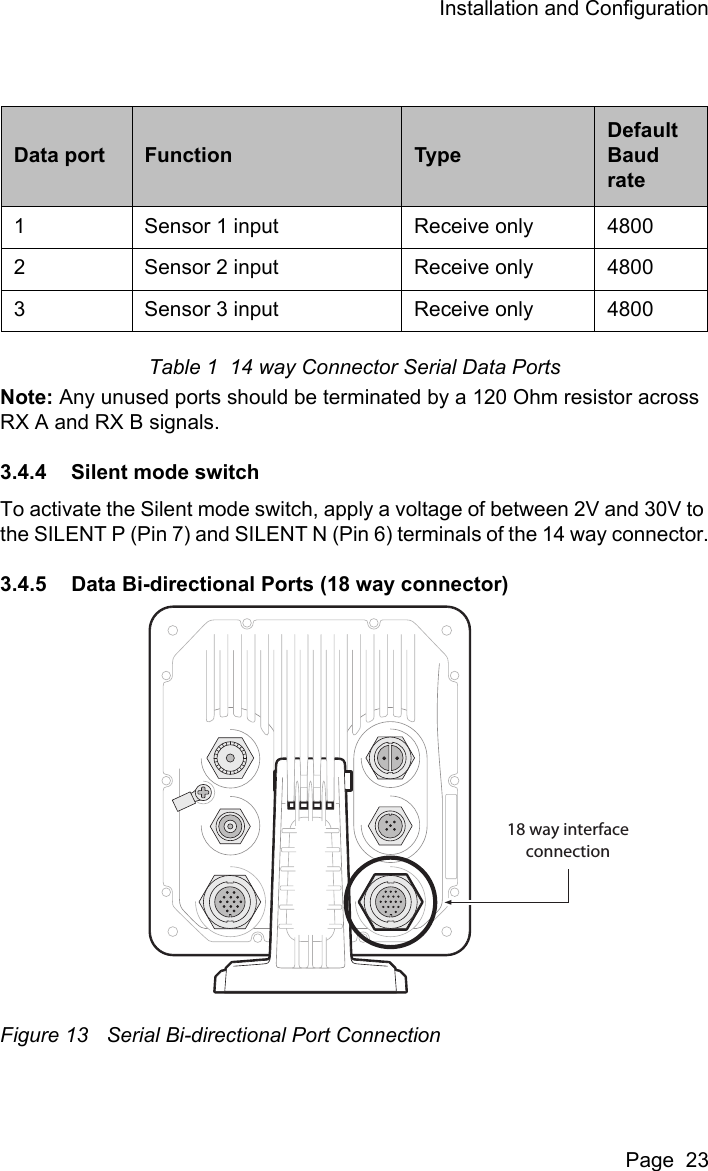 Installation and ConfigurationPage  23Table 1  14 way Connector Serial Data PortsNote: Any unused ports should be terminated by a 120 Ohm resistor across RX A and RX B signals. 3.4.4 Silent mode switchTo activate the Silent mode switch, apply a voltage of between 2V and 30V to the SILENT P (Pin 7) and SILENT N (Pin 6) terminals of the 14 way connector.3.4.5 Data Bi-directional Ports (18 way connector)Figure 13 Serial Bi-directional Port ConnectionData port Function TypeDefault Baud rate1 Sensor 1 input Receive only 48002 Sensor 2 input Receive only 48003 Sensor 3 input Receive only 480018 way interfaceconnection