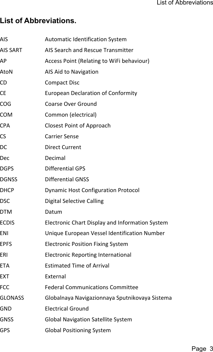 List of AbbreviationsPage  3List of Abbreviations. AIS Automatic Identification SystemAIS SART AIS Search and Rescue TransmitterAP Access Point (Relating to WiFi behaviour)AtoN AIS Aid to NavigationCD Compact DiscCE European Declaration of ConformityCOG Coarse Over GroundCOM Common (electrical)CPA Closest Point of ApproachCS Carrier SenseDC Direct CurrentDec DecimalDGPS Differential GPSDGNSS Differential GNSSDHCP Dynamic Host Configuration ProtocolDSC Digital Selective CallingDTM DatumECDIS Electronic Chart Display and Information SystemENI Unique European Vessel Identification NumberEPFS Electronic Position Fixing SystemERI Electronic Reporting InternationalETA Estimated Time of ArrivalEXT ExternalFCC Federal Communications CommitteeGLONASS Globalnaya Navigazionnaya Sputnikovaya SistemaGND Electrical GroundGNSS Global Navigation Satellite SystemGPS Global Positioning System