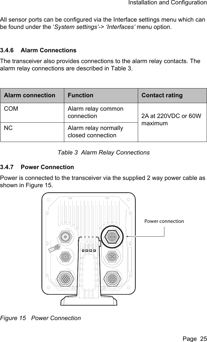 Installation and ConfigurationPage  25All sensor ports can be configured via the Interface settings menu which can be found under the &lsquo;System settings&rsquo;-> &lsquo;Interfaces&rsquo; menu option. 3.4.6 Alarm ConnectionsThe transceiver also provides connections to the alarm relay contacts. The alarm relay connections are described in Table 3.Table 3  Alarm Relay Connections3.4.7 Power ConnectionPower is connected to the transceiver via the supplied 2 way power cable as shown in Figure 15. Figure 15 Power ConnectionAlarm connection Function Contact ratingCOM Alarm relay common connection 2A at 220VDC or 60W maximumNC Alarm relay normally closed connectionPower connection